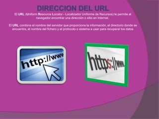 El URL (Uniform Resource Locator - Localizador Uniforme de Recursos) le permite al
                   navegador encontrar una dirección o sitio en Internet.

El URL combina el nombre del servidor que proporciona la información, el directorio donde se
   encuentra, el nombre del fichero y el protocolo o sistema a usar para recuperar los datos
 