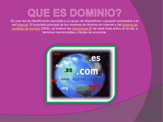 Es una red de identificación asociada a un grupo de dispositivos o equipos conectados a la
red Internet. El propósito principal de los nombres de dominio en Internet y del sistema de
nombres de dominio (DNS), es traducir las direcciones IP de cada nodo activo en la red, a
                       términos memorizables y fáciles de encontrar.
 