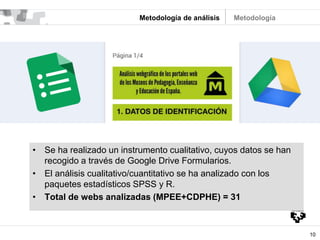 10
Metodología de análisis
• Se ha realizado un instrumento cualitativo, cuyos datos se han
recogido a través de Google Drive Formularios.
• El análisis cualitativo/cuantitativo se ha analizado con los
paquetes estadísticos SPSS y R.
• Total de webs analizadas (MPEE+CDPHE) = 31
Metodología
 