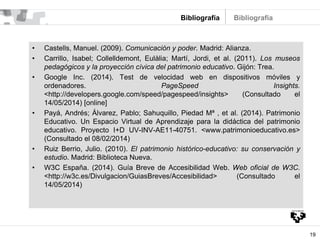 19
Bibliografía
• Castells, Manuel. (2009). Comunicación y poder. Madrid: Alianza.
• Carrillo, Isabel; Collelldemont, Eulàlia; Martí, Jordi, et al. (2011). Los museos
pedagógicos y la proyección cívica del patrimonio educativo. Gijón: Trea.
• Google Inc. (2014). Test de velocidad web en dispositivos móviles y
ordenadores. PageSpeed Insights.
<http://developers.google.com/speed/pagespeed/insights> (Consultado el
14/05/2014) [online]
• Payá, Andrés; Álvarez, Pablo; Sahuquillo, Piedad Mª , et al. (2014). Patrimonio
Educativo. Un Espacio Virtual de Aprendizaje para la didáctica del patrimonio
educativo. Proyecto I+D UV-INV-AE11-40751. <www.patrimonioeducativo.es>
(Consultado el 08/02/2014)
• Ruiz Berrio, Julio. (2010). El patrimonio histórico-educativo: su conservación y
estudio. Madrid: Biblioteca Nueva.
• W3C España. (2014). Guía Breve de Accesibilidad Web. Web oficial de W3C.
<http://w3c.es/Divulgacion/GuiasBreves/Accesibilidad> (Consultado el
14/05/2014)
Bibliografía
 