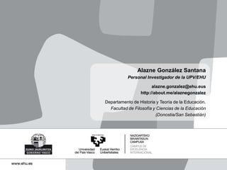 Alazne González Santana
Personal Investigador de la UPV/EHU
alazne.gonzalez@ehu.eus
http://about.me/alaznegonzalez
Departamento de Historia y Teoría de la Educación.
Facultad de Filosofía y Ciencias de la Educación
(Donostia/San Sebastián)
 