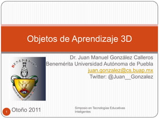Objetos de Aprendizaje 3D
                          Dr. Juan Manuel González Calleros
                 Benemérita Universidad Autónoma de Puebla
                                 juan.gonzalez@cs.buap.mx
                                  Twitter: @Juan__Gonzalez




                            Simposio en Tecnologías Educativas
1   Otoño 2011              Inteligentes
 