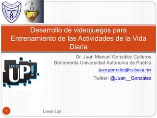 Dr. Juan Manuel González Calleros
Benemérita Universidad Autónoma de Puebla
juan.gonzalez@cs.buap.mx
Twitter: @Juan__Gonzalez
Desarrollo de videojuegos para
Entrenamiento de las Actividades de la Vida
Diaria
Level Up!1
 
