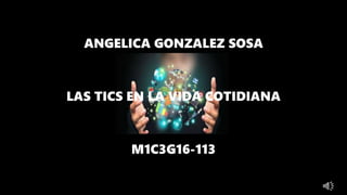 ANGELICA GONZALEZ SOSA
LAS TICS EN LA VIDA COTIDIANA
M1C3G16-113
 