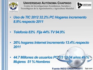 • Uso de TIC 2012 32.2% PC Hogares incremento
8.9% respecto 2011
• Telefonía 83% Fija 44% TV 94.9%
• 26% hogares Internet incremento 13.4% respecto
2011
• 44.7 Millones de usuarios PC 2/3 12-34 años 49 %
Mujeres 51 % Hombres
UNIVERSIDAD AUTÓNOMA CHAPINGO
Centro de Investigaciones Económicas, Sociales y
Tecnológicas de la Agroindustria y Agricultura Mundial
Fuente INEGI ENDUTIH2011
 