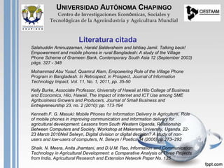 Salahuddin Aminuzzaman, Harald Baldersheim and Ishtiaq Jamil. Talking back!
Empowerment and mobile phones in rural Bangladesh: A study of the Village
Phone Scheme of Grameen Bank, Contemporary South Asia 12 (September 2003)
págs. 327 - 348
Mohammad Abu Yusuf, Quamrul Alam, Empowering Role of the Village Phone
Program in Bangladesh: In Retrospect, in Prospect, Journal of Information
Technology Impact, Vol. 11, No. 1, 2011, pp. 35-50
Kelly Burke, Associate Professor, University of Hawaii at Hilo College of Business
and Economics, Hiio, Hawaii, The Impact of Internet and ICT Use among SME
Agribusiness Growers and Producers, Journal of Small Business and
Entrepreneurship 23, no. 2 (2010): pp. 173-194
Kenneth F. G. Masuki: Mobile Phones for Information Delivery in Agriculture, Role
of mobile phones in improving communication and information delivery for
agricultural development: Lessons from South Western Uganda, Relationship
Between Computers and Society. Workshop at Makerere University, Uganda. 22-
23 March 2010Neil Selwyn, Digital division or digital decision? A study of non-
users and low-users of computers, N. Selwyn / Poetics 34 (2006) pp.273–292
Shaik. N. Meera, Anita Jhamtani, and D.U.M. Rao, Information and Communication
Technology in Agricultural Development: a Comparative Analysis of Three Projects
from India, Agricultural Research and Extension Network Paper No. 135
Literatura citada
UNIVERSIDAD AUTÓNOMA CHAPINGO
Centro de Investigaciones Económicas, Sociales y
Tecnológicas de la Agroindustria y Agricultura Mundial
 