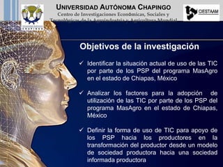  Identificar la situación actual de uso de las TIC
por parte de los PSP del programa MasAgro
en el estado de Chiapas, México
 Analizar los factores para la adopción de
utilización de las TIC por parte de los PSP del
programa MasAgro en el estado de Chiapas,
México
 Definir la forma de uso de TIC para apoyo de
los PSP hacia los productores en la
transformación del productor desde un modelo
de sociedad productora hacia una sociedad
informada productora
Objetivos de la investigación
UNIVERSIDAD AUTÓNOMA CHAPINGO
Centro de Investigaciones Económicas, Sociales y
Tecnológicas de la Agroindustria y Agricultura Mundial
 