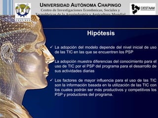  La adopción del modelo depende del nivel inicial de uso
de las TIC en las que se encuentren los PSP
 La adopción muestra diferencias del conocimiento para el
uso de TIC por el PSP del programa para el desarrollo de
sus actividades diarias
 Los factores de mayor influencia para el uso de las TIC
son la información basada en la utilización de las TIC con
los cuales podrán ser más productivos y competitivos los
PSP y productores del programa.
Hipótesis
UNIVERSIDAD AUTÓNOMA CHAPINGO
Centro de Investigaciones Económicas, Sociales y
Tecnológicas de la Agroindustria y Agricultura Mundial
 