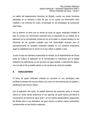 Viky González Meléndez
Aporte Individual – Actividad Colaborativa WIKI 3
Manejo Integrado del Agua – Grupo I
La capital del departamento Municipio de Quibdó, cuenta con pocas industrias
asentadas en su territorio y para las que no se cuenta con información clara
respecto a las acciones de reúso, enmarcadas en las estrategias de producción
más limpia.
Con lo anterior se tiene que en temas de reúso de aguas residuales tratadas el
país no cuenta con información suficiente para el desarrollo de un análisis de la
aplicación de la normatividad, donde tal vez se ha dado un impacto positivo en las
industrias de las grandes ciudades que han desarrollado acciones para el
aprovechamiento de caudales residuales tratados en sus procesos productivos
según lo establecido por la norma en lo que refiere a calidad y usos.
Si para el caso de Colombia el panorama es incierto, en el departamento del Chocó
antes de evaluar la aplicación de la normatividad es importante que el estado
súbaseme las deficiencias en los servicios de agua potable y saneamiento básico,
una vez ello se dé es posible pensar en las acciones de reúso de caudales.
6. CONCLUSIONES
El reúso de aguas residuales tratadas se convierte en una estratégica para
combatir la escasez del recurso hídrico, así como una herramienta para la gestión y
planificación del recurso hídrico.
Con la aplicación del reúso, es posible disminuir las presiones sobre el recurso
hídrico en zonas donde predomina el uso agrícola, de igual manera permitiría la
conservación de tramos de agua clase 1 en las fuentes abastecedoras asegurando
las ofertas para el uso doméstico, de igual manera se darían menos vertimientos
contaminantes en las fuentes receptoras.
 