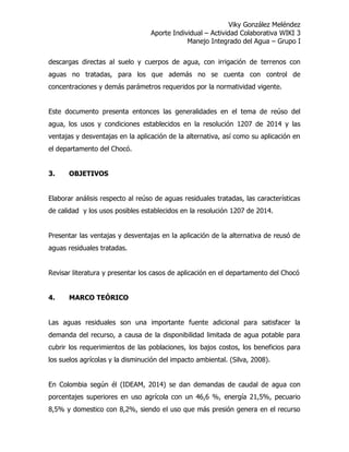 Viky González Meléndez
Aporte Individual – Actividad Colaborativa WIKI 3
Manejo Integrado del Agua – Grupo I
descargas directas al suelo y cuerpos de agua, con irrigación de terrenos con
aguas no tratadas, para los que además no se cuenta con control de
concentraciones y demás parámetros requeridos por la normatividad vigente.
Este documento presenta entonces las generalidades en el tema de reúso del
agua, los usos y condiciones establecidos en la resolución 1207 de 2014 y las
ventajas y desventajas en la aplicación de la alternativa, así como su aplicación en
el departamento del Chocó.
3. OBJETIVOS
Elaborar análisis respecto al reúso de aguas residuales tratadas, las características
de calidad y los usos posibles establecidos en la resolución 1207 de 2014.
Presentar las ventajas y desventajas en la aplicación de la alternativa de reusó de
aguas residuales tratadas.
Revisar literatura y presentar los casos de aplicación en el departamento del Chocó
4. MARCO TEÓRICO
Las aguas residuales son una importante fuente adicional para satisfacer la
demanda del recurso, a causa de la disponibilidad limitada de agua potable para
cubrir los requerimientos de las poblaciones, los bajos costos, los beneficios para
los suelos agrícolas y la disminución del impacto ambiental. (Silva, 2008).
En Colombia según él (IDEAM, 2014) se dan demandas de caudal de agua con
porcentajes superiores en uso agrícola con un 46,6 %, energía 21,5%, pecuario
8,5% y domestico con 8,2%, siendo el uso que más presión genera en el recurso
 