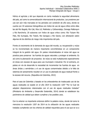 Viky González Meléndez
Aporte Individual – Actividad Colaborativa WIKI 3
Manejo Integrado del Agua – Grupo I
hídrico el agrícola y del que depende en cierta mediada la seguridad alimentaria
del país, así como la comercialización internacional de productos. Las presiones por
uso son aún más marcadas en los periodos con condición de año seco, donde se
cuenta con 34 subzonas hidrográficas con índice de uso de agua crítico entre ellas
las del Río Bogotá, Río Cali, Ríos Lilí, Meléndez y Cañaveralejo, Cienaga Mallorquin
y Río Ranchería; 20 subzonas con índice de agua critico como: Río Tuluam Río
Palo, Río Sumapáz, Río Totaré, Río Garagoa y Río Giavio; con afectación sobre
algunas de los distritos de riesgo más importantes del país.
Frente al crecimiento de la demanda de agua del mundo, su recuperación y reúso
se ha incrementado de manera importante convirtiéndose en un componente
integral de la gestión del agua. En países industrializados el reúso del agua se
practica para preservar las fuentes de aguas naturales y proteger el ambiente. Es
así como la planeación de proyectos de reúso se está multiplicando especialmente
en áreas con escasez de agua para uso municipal e industrial. Por el contrario, en
países en vía de desarrollo la necesidad de incrementar las fuentes de agua en
áreas áridas y semiáridas y el uso de aguas contaminadas debido a la falta de
sistemas de saneamiento resultan en un uso no planeado de agua residual frente a
la escasez del recurso. (Republica de Colombia, 2012)
Para el caso de Colombia y basado en los antecedentes de inadecuado uso de las
aguas residuales se expide en el año 2014 la resolución 1207 “Por la Cual de
adoptan disposiciones relacionadas con el uso de aguas residuales tratadas”
(Ministerio de Ambiente y Desarrollo Sostenible, 2014) donde se establecen los
parámetros de calidad que deben cumplirse y los posibles usos.
Con lo anterior es importante entonces definir la palabra reúso, donde tal como lo
menciona la resolución 1207 de 2014 es la utilización de las aguas residuales
tratadas cumpliendo con los criterios de calidad requeridos para el uso que se va a
 