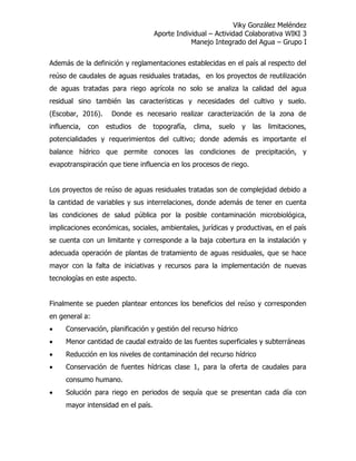 Viky González Meléndez
Aporte Individual – Actividad Colaborativa WIKI 3
Manejo Integrado del Agua – Grupo I
Además de la definición y reglamentaciones establecidas en el país al respecto del
reúso de caudales de aguas residuales tratadas, en los proyectos de reutilización
de aguas tratadas para riego agrícola no solo se analiza la calidad del agua
residual sino también las características y necesidades del cultivo y suelo.
(Escobar, 2016). Donde es necesario realizar caracterización de la zona de
influencia, con estudios de topografía, clima, suelo y las limitaciones,
potencialidades y requerimientos del cultivo; donde además es importante el
balance hídrico que permite conoces las condiciones de precipitación, y
evapotranspiración que tiene influencia en los procesos de riego.
Los proyectos de reúso de aguas residuales tratadas son de complejidad debido a
la cantidad de variables y sus interrelaciones, donde además de tener en cuenta
las condiciones de salud pública por la posible contaminación microbiológica,
implicaciones económicas, sociales, ambientales, jurídicas y productivas, en el país
se cuenta con un limitante y corresponde a la baja cobertura en la instalación y
adecuada operación de plantas de tratamiento de aguas residuales, que se hace
mayor con la falta de iniciativas y recursos para la implementación de nuevas
tecnologías en este aspecto.
Finalmente se pueden plantear entonces los beneficios del reúso y corresponden
en general a:
 Conservación, planificación y gestión del recurso hídrico
 Menor cantidad de caudal extraído de las fuentes superficiales y subterráneas
 Reducción en los niveles de contaminación del recurso hídrico
 Conservación de fuentes hídricas clase 1, para la oferta de caudales para
consumo humano.
 Solución para riego en periodos de sequía que se presentan cada día con
mayor intensidad en el país.
 