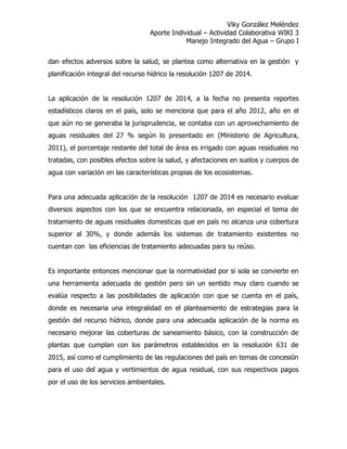 Viky González Meléndez
Aporte Individual – Actividad Colaborativa WIKI 3
Manejo Integrado del Agua – Grupo I
dan efectos adversos sobre la salud, se plantea como alternativa en la gestión y
planificación integral del recurso hídrico la resolución 1207 de 2014.
La aplicación de la resolución 1207 de 2014, a la fecha no presenta reportes
estadísticos claros en el país, solo se menciona que para el año 2012, año en el
que aún no se generaba la jurisprudencia, se contaba con un aprovechamiento de
aguas residuales del 27 % según lo presentado en (Ministerio de Agricultura,
2011), el porcentaje restante del total de área es irrigado con aguas residuales no
tratadas, con posibles efectos sobre la salud, y afectaciones en suelos y cuerpos de
agua con variación en las características propias de los ecosistemas.
Para una adecuada aplicación de la resolución 1207 de 2014 es necesario evaluar
diversos aspectos con los que se encuentra relacionada, en especial el tema de
tratamiento de aguas residuales domesticas que en país no alcanza una cobertura
superior al 30%, y donde además los sistemas de tratamiento existentes no
cuentan con las eficiencias de tratamiento adecuadas para su reúso.
Es importante entonces mencionar que la normatividad por si sola se convierte en
una herramienta adecuada de gestión pero sin un sentido muy claro cuando se
evalúa respecto a las posibilidades de aplicación con que se cuenta en el país,
donde es necesaria una integralidad en el planteamiento de estrategias para la
gestión del recurso hídrico, donde para una adecuada aplicación de la norma es
necesario mejorar las coberturas de saneamiento básico, con la construcción de
plantas que cumplan con los parámetros establecidos en la resolución 631 de
2015, así como el cumplimiento de las regulaciones del país en temas de concesión
para el uso del agua y vertimientos de agua residual, con sus respectivos pagos
por el uso de los servicios ambientales.
 