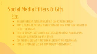 Social Media Filters & Gifs
Steps:
● Collect different ﬁlters and Gifs that can act as inspiration
● Draft 2 rounds of potential ﬁnal design and them by the team to decide on
the selected designs
● Turn the designs into selected draft designs into ﬁnal products using
photoshop, illustrator and after effects.
● RUn the ﬁnal designs by the team for critiques and adjustments
● Finalize Filters and Gifs and turn them into deleveriables.
3
 