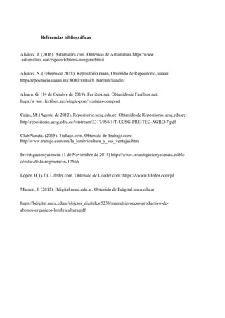 Referencias bibliográficas
Alvárez, J. (2016). Asturnatira.com. Obtenido de Astumatura.https:/www
.asturnalura.con/especictobama-nungara.htmit
Alvarez, S, (Febrero de 2018), Repositorio.raaan, Obtenido de Repositorio, uaaan:
https/repositorio.uaaan.mx:8080/xmlui/b itstream/handle/
Alvaro, G. (14 de Octubre de 2019). Fertibox.net. Obtenido de Fertibox.net:
hups:/w ww. fertibox.net/single-post/ventajas-compost
Cajas, M. (Agosto de 2012). Repositorio.ucsg.edu.ec. Obtenido de Repositorio.ucsg.edu.ec:
http//repositorio.ucsg.ed u.ec/bitstream/3317/968/1/T-UCSG-PRE-TEC-AGRO-7.pdf
ClubPlaneta. (2015). Trabajo.com. Obtenido de Trabajo.com:
http//www.trabajo.com.mx/la_lombricultura_y_sus_ventajas.htm
Investigacionyciencia. (1 de Noviembre de 2014) https//www.investigacionyciencia.estblo
celular-de-la-regeneracin-12566
López, B. (s.f.). Lifeder.com. Obtenido de Lifeder.com: https:/Awww.lifeder.com/pl
Mameti, J. (2012). Bdigital.uncu.edu.ar. Obtenido de Bdigital.uncu.edu.ar
hups://bdigital.uncu.eduar/objetos_digitales/5236/mamettiproceso-productivo-de-
abonos-organicos-lombricultura.pdf
 
