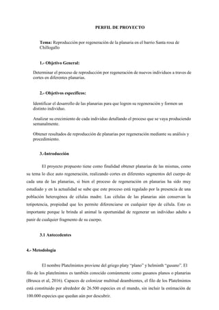 PERFIL DE PROYECTO
Tema: Reproducción por regeneración de la planaria en el barrio Santa rosa de
Chillogallo
1.- Objetivo General:
Determinar el proceso de reproducción por regeneración de nuevos individuos a traves de
cortes en diferentes planarias.
2.- Objetivos específicos:
Identificar el desarrollo de las planarias para que logren su regeneración y formen un
distinto individuo.
Analizar su crecimiento de cada individuo detallando el proceso que se vaya produciendo
semanalmente.
Obtener resultados de reproducción de planarias por regeneración mediante su análisis y
procedimiento.
3.-Introducción
El proyecto propuesto tiene como finalidad obtener planarias de las mismas, como
su tema lo dice auto regeneración, realizando cortes en diferentes segmentos del cuerpo de
cada una de las planarias, si bien el proceso de regeneración en planarias ha sido muy
estudiado y en la actualidad se sube que este proceso está regulado por la presencia de una
población heterogénea de células madre. Las células de las planarias aún conservan la
totipotencia, propiedad que les permite diferenciarse en cualquier tipo de célula. Esto es
importante porque le brinda al animal la oportunidad de regenerar un individuo adulto a
panir de cualquier fragmento de su cuerpo.
3.1 Antecedentes
4.- Metodología
El nombre Platelmintos proviene del griego platy “plano” y helminth “gusano”. El
filo de los platelmintos es también conocido comúnmente como gusanos planos o planarias
(Brusca et al, 2016). Capaces de colonizar multitud deambientes, el filo de los Platelmintos
está constituido por alrededor de 26.500 especies en el mundo, sin incluir la estimación de
100.000 especies que quedan aún por descubrir.
 