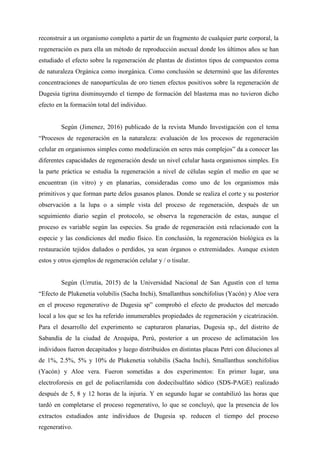 reconstruir a un organismo completo a partir de un fragmento de cualquier parte corporal, la
regeneración es para ella un método de reproducción asexual donde los últimos años se han
estudiado el efecto sobre la regeneración de plantas de distintos tipos de compuestos coma
de naturaleza Orgánica como inorgánica. Como conclusión se determinó que las diferentes
concentraciones de nanopartículas de oro tienen efectos positivos sobre la regeneración de
Dugesia tigrina disminuyendo el tiempo de formación del blastema mas no tuvieron dicho
efecto en la formación total del individuo.
Según (Jimenez, 2016) publicado de la revista Mundo Investigación con el tema
“Procesos de regeneración en la naturaleza: evaluación de los procesos de regeneración
celular en organismos simples como modelización en seres más complejos” da a conocer las
diferentes capacidades de regeneración desde un nivel celular hasta organismos simples. En
la parte práctica se estudia la regeneración a nivel de células según el medio en que se
encuentran (in vitro) y en planarias, consideradas como uno de los organismos más
primitivos y que forman parte delos gusanos planos. Donde se realiza el corte y su posterior
observación a la lupa o a simple vista del proceso de regeneración, después de un
seguimiento diario según el protocolo, se observa la regeneración de estas, aunque el
proceso es variable según las especies. Su grado de regeneración está relacionado con la
especie y las condiciones del medio físico. En conclusión, la regeneración biológica es la
restauración tejidos dañados o perdidos, ya sean órganos o extremidades. Aunque existen
estos y otros ejemplos de regeneración celular y / o tisular.
Según (Urrutia, 2015) de la Universidad Nacional de San Agustín con el tema
“Efecto de Plukenetia volubilis (Sacha Inchi), Smallanthus sonchifolius (Yacón) y Aloe vera
en el proceso regenerativo de Dugesia sp” comprobó el efecto de productos del mercado
local a los que se les ha referido innumerables propiedades de regeneración y cicatrización.
Para el desarrollo del experimento se capturaron planarias, Dugesia sp., del distrito de
Sabandía de la ciudad de Arequipa, Perú, posterior a un proceso de aclimatación los
individuos fueron decapitados y luego distribuidos en distintas placas Petri con diluciones al
de 1%, 2.5%, 5% y 10% de Plukenetia volubilis (Sacha Inchi), Smallanthus sonchifolius
(Yacón) y Aloe vera. Fueron sometidas a dos experimentos: En primer lugar, una
electroforesis en gel de poliacrilamida con dodecilsulfato sódico (SDS-PAGE) realizado
después de 5, 8 y 12 horas de la injuria. Y en segundo lugar se contabilizó las horas que
tardó en completarse el proceso regenerativo, lo que se concluyó, que la presencia de los
extractos estudiados ante individuos de Dugesia sp. reducen el tiempo del proceso
regenerativo.
 