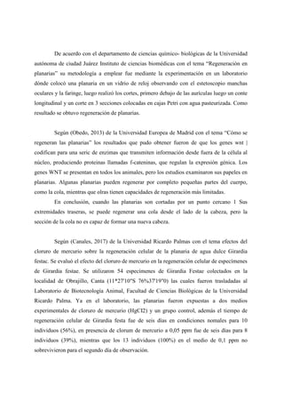 De acuerdo con el departamento de ciencias químico- biológicas de la Universidad
autónoma de ciudad Juárez Instituto de ciencias biomédicas con el tema “Regeneración en
planarias” su metodología a emplear fue mediante la experimentación en un laboratorio
dónde colocó una planaria en un vidrio de reloj observando con el estetoscopio manchas
oculares y la faringe, luego realizó los cortes, primero debajo de las aurículas luego un conte
longitudinal y un corte en 3 secciones colocadas en cajas Petri con agua pasteurizada. Como
resultado se obtuvo regeneración de planarias.
Según (Obedo, 2013) de la Universidad Europea de Madrid con el tema “Cómo se
regeneran las planarias” los resultados que pudo obtener fueron de que los genes wnt |
codifican para una seric de enzimas que transmiten información desde fuera de la célula al
núcleo, produciendo proteinas llamadas f-cateninas, que regulan la expresión génica. Los
genes WNT se presentan en todos los animales, pero los estudios examinaron sus papeles en
planarias. Algunas planarias pueden regenerar por completo pequeñas partes del cuerpo,
como la cola, mientras que olras tienen capacidades de regeneración más limitadas.
En conclusión, cuando las planarias son cortadas por un punto cercano 1 Sus
extremidades traseras, se puede regenerar una cola desde el lado de la cabeza, pero la
sección de la cola no es capaz de formar una nueva cabeza.
Según (Canales, 2017) de la Universidad Ricardo Palmas con el tema efectos del
cloruro de mercurio sobre la regeneración celular de la planaria de agua dulce Girardia
festac. Se evaluó el efecto del cloruro de mercurio en la regeneración celular de especímenes
de Girardia festae. Se utilizaron 54 especímenes de Girardia Festae colectados en la
localidad de Obrajillo, Canta (11*27'10"S 76%37'19"0) las cuales fueron trasladadas al
Laboratorio de Biotecnología Animal, Facultad de Ciencias Biológicas de la Universidad
Ricardo Palma. Ya en el laboratorio, las planarias fueron expuestas a dos medios
experimentales de cloruro de mercurio (HgCI2) y un grupo control, además el tiempo de
regeneración celular de Girardia festa fue de seis días en condiciones nomales para 10
individuos (56%), en presencia de clorum de mercurio a 0,05 ppm fue de seis días para 8
individuos (39%), mientras que los 13 individuos (100%) en el medio de 0,1 ppm no
sobrevivieron para el segundo día de observación.
 