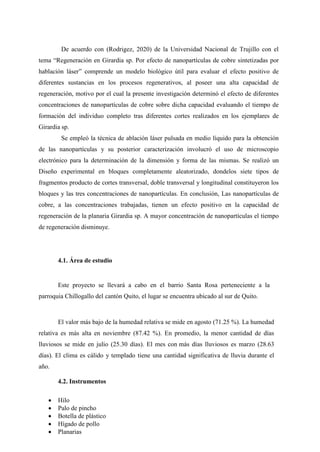 De acuerdo con (Rodrigez, 2020) de la Universidad Nacional de Trujillo con el
tema “Regeneración en Girardia sp. Por efecto de nanopartículas de cobre sintetizadas por
hablación láser” comprende un modelo biológico útil para evaluar el efecto positivo de
diferentes sustancias en los procesos regenerativos, al poseer una alta capacidad de
regeneración, motivo por el cual la presente investigación determinó el efecto de diferentes
concentraciones de nanopartículas de cobre sobre dicha capacidad evaluando el tiempo de
formación del individuo completo tras diferentes cortes realizados en los ejemplares de
Girardia sp.
Se empleó la técnica de ablación láser pulsada en medio líquido para la obtención
de las nanopartículas y su posterior caracterización involucró el uso de microscopio
electrónico para la determinación de la dimensión y forma de las mismas. Se realizó un
Diseño experimental en bloques completamente aleatorizado, dondelos siete tipos de
fragmentos producto de cortes transversal, doble transversal y longitudinal constituyeron los
bloques y las tres concentraciones de nanopartículas. En conclusión, Las nanopartículas de
cobre, a las concentraciones trabajadas, tienen un efecto positivo en la capacidad de
regeneración de la planaria Girardia sp. A mayor concentración de nanopartículas el tiempo
de regeneración disminuye.
4.1. Área de estudio
Este proyecto se llevará a cabo en el barrio Santa Rosa perteneciente a la
parroquia Chillogallo del cantón Quito, el lugar se encuentra ubicado al sur de Quito.
El valor más bajo de la humedad relativa se mide en agosto (71.25 %). La humedad
relativa es más alta en noviembre (87.42 %). En promedio, la menor cantidad de días
lluviosos se mide en julio (25.30 días). El mes con más días lluviosos es marzo (28.63
días). El clima es cálido y templado tiene una cantidad significativa de lluvia durante el
año.
4.2. Instrumentos
 Hilo
 Palo de pincho
 Botella de plástico
 Hígado de pollo
 Planarias
 