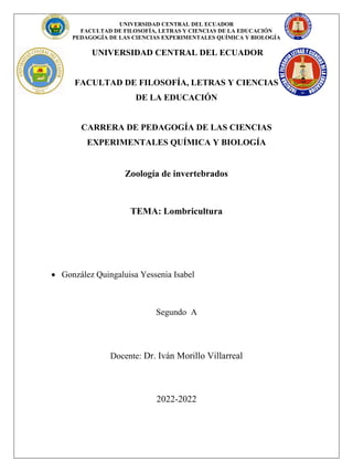 UNIVERSIDAD CENTRAL DEL ECUADOR
FACULTAD DE FILOSOFÍA, LETRAS Y CIENCIAS DE LA EDUCACIÓN
PEDAGOGÍA DE LAS CIENCIAS EXPERIMENTALES QUÍMICA Y BIOLOGÍA
UNIVERSIDAD CENTRAL DEL ECUADOR
FACULTAD DE FILOSOFÍA, LETRAS Y CIENCIAS
DE LA EDUCACIÓN
CARRERA DE PEDAGOGÍA DE LAS CIENCIAS
EXPERIMENTALES QUÍMICA Y BIOLOGÍA
Zoología de invertebrados
TEMA: Lombricultura
 González Quingaluisa Yessenia Isabel
Segundo A
Docente: Dr. Iván Morillo Villarreal
2022-2022
 