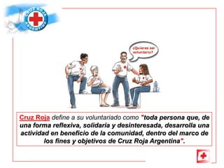 Cruz Roja define a su voluntariado como "toda persona que, de
una forma reflexiva, solidaria y desinteresada, desarrolla una
actividad en beneficio de la comunidad, dentro del marco de
        los fines y objetivos de Cruz Roja Argentina".
 