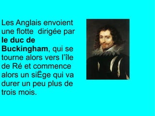 Les Anglais envoient
une flotte dirigée par
le duc de
Buckingham, qui se
tourne alors vers l’île
de Ré et commence
alors un siège qui va
durer un peu plus de
trois mois.
 