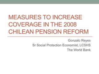 MEASURES TO INCREASE
COVERAGE IN THE 2008
CHILEAN PENSION REFORM
Gonzalo Reyes
Sr Social Protection Economist, LCSHS
The World Bank
 
