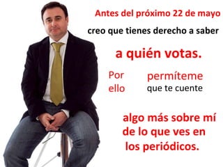 Antes del próximo 22 de mayo creo que tienes derecho a saber a quién votas. Por ello permíteme que te cuente algo más sobre mí de lo que ves en  los periódicos. 