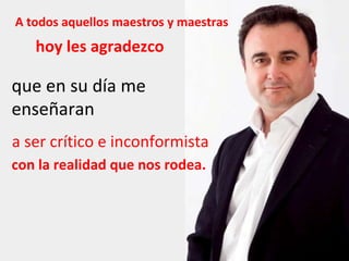 A todos aquellos maestros y maestras hoy les agradezco que en su día me enseñaran a ser crítico e inconformista con la realidad que nos rodea. 