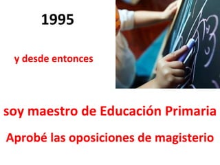 1995 Aprobé las oposiciones de magisterio y desde entonces  soy maestro de Educación Primaria 