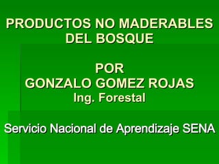 PRODUCTOS NO MADERABLES DEL BOSQUE POR GONZALO GOMEZ ROJAS Ing. Forestal Servicio Nacional de Aprendizaje SENA 