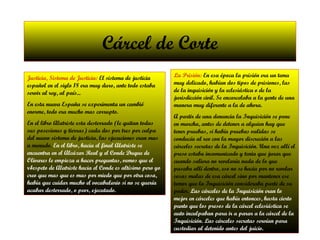 Cárcel de Corte Justicia, Sistema de Justicia:  El sistema de justicia español en el siglo 18 era muy duro, ante todo estaba servir al rey, al país... En esta nueva España se experimenta un cambió enorme, todo era mucho mas corrupto. En el libro Alatriste esta desterrado (le quitan todas sus posesiones y tierras) cada dos por tres por culpa del nuevo sistema de justicia, las ejecuciones eran mas a menudo.  En el libro, hacia el final Alatriste se encuentra en el Alcázar Real y el Conde Duque de Olivares le empieza a hacer preguntas, vemos que el r4espeto de Alatriste hacia el Conde es altísimo pero yo creo que mas que es mas por miedo que por otra cosa, había que cuidar mucho el vocabulario si no se quería acabar desterrado, o peor, ejecutado. La Prisión:  En esa época la prisión era un tema muy delicado, habían dos tipos de prisiones, las de la inquisición y la eclesiástica o de la jurisdicción civil. Se encarcelaba a la gente de una manera muy diferente a la de ahora. A partir de una denuncia la Inquisición se pone en marcha, antes de detener a alguien hay que tener pruebas, si había pruebas validas se conducía al reo con la mayor discreción a las cárceles secretas de la Inquisición. Una vez allí el preso estaba incomunicado y tenia que jurar que cuando saliera no revelaría nada de lo que pasaba allí dentro, eso no se hacia por no revelar cosas malas de esa cárcel sino por mantener ese temor que la Inquisición consideraba parte de su poder.  Las cárceles de la Inquisición eran lo mejor en cárceles que había entonces, hasta cierto punto que los presos de la cárcel eclesiástica se auto inculpaban para ir a parar a la cárcel de la Inquisición. Las cárceles secretas servían para custodiar al detenido antes del juicio. 