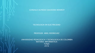 GONZALO ALFREDO SAAVEDRA MONROY
TECNOLOGIA EN ELECTRICIDAD
PROFESOR: ARIEL RODRIGUEZ
UNIVERSIDAD PEDAGOGICA Y TECNOLOGICA DE COLOMBIA
MATERIA: IMFORMATICA
TUNJA
2016
 