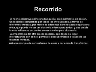 Recorrido
El hecho educativo como una búsqueda, en movimiento, en acción.
Un recorrido compartido por todos los involucrados, a través de
diferentes excusas, por medio de diferentes caminos para llegar a una
meta, que puede no ser tan clara o la misma para todos, y que quizás
lo más valioso se encuentre en ese camino para alcanzarla.
La importancia del otro en ese recorrer, que desde su lugar,
interactuando con el mío, permita el descubrimiento a través de las
distintas miradas.
Así aprender puede ser sinónimo de crear y por ende de transformar.

 