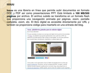 ISSUU
Issuu es una librería en línea que permite subir documentos en formato
DOC y PDF así como presentaciones PPT. Está limitado a 100 MB/500
páginas por archivo. El archivo subido se transforma en un formato flash
que proporciona una navegación animada por páginas, zoom, pantalla
completa, zoom, etc. El libro digital es accesible directamente por URL y
también se proporciona código para insertarlo en una entrada del blog.
 