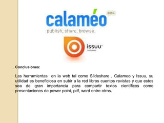 Conclusiones:
Las herramientas en la web tal como Slideshare , Calameo y Issuu, su
utilidad es beneficiosa en subir a la red libros cuentos revistas y que estos
sea de gran importancia para compartir textos científicos como
presentaciones de power point, pdf, word entre otros.
 