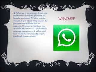 WHATSAPP
 WhatsApp es una aplicación de chat para
teléfonos móviles de última generación, los
llamados smartphones. Permite el envío de
mensajes de texto a través de sus usuarios. Su
funcionamiento es idéntico al de los
programas de mensajería instantánea para
ordenador más comunes. La identificación de
cada usuario es su número de teléfono móvil.
Basta con saber el número de alguien para
tenerlo en la lista de contactos.
 