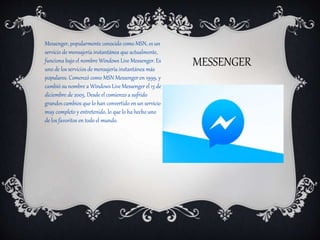 MESSENGER
Messenger, popularmente conocido como MSN, es un
servicio de mensajería instantánea que actualmente,
funciona bajo el nombre Windows Live Messenger. Es
uno de los servicios de mensajería instantánea más
populares. Comenzó como MSN Messenger en 1999, y
cambió su nombre a Windows Live Messenger el 13 de
diciembre de 2005. Desde el comienzo a sufrido
grandes cambios que lo han convertido en un servicio
muy completo y entretenido, lo que lo ha hecho uno
de los favoritos en todo el mundo.
 