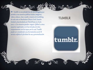 TUMBLR
 Tumblr es una plataforma de microblogging que
permite a sus usuarios publicar textos, imágenes,
vídeos, enlaces, citas y audio a manera de tumblelog.
Su sede está en Manhattan (Nueva York, Estados
Unidos) y fue fundada por David Karp en el año
2007.1 2 Los usuarios pueden «seguir» (follow) a otros
usuarios registrados y ver las entradas de éstos
conjuntamente con las suyas, por lo cual, Tumblr
puede ser considerado una herramienta social. El
servicio enfatiza la facilidad de uso y personalización
 