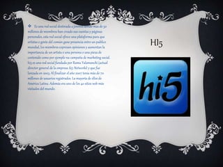 HI5
 Es una red social destinada a jovenes donde mas de 50
millones de miembros han creado sus cuentas y páginas
personales, esta red social ofrece una plataforma para que
artistas o gente del común gane presencia entre un publico
mundial, los miembros expresan opiniones y aumentan la
importancia de un artista o una persona o una pieza de
contenido como por ejemplo na campaña de marketing social.
hi5 es una red social fundada por Ramu Yalamanchi (actual
director general de la empresa hi5 Networks) y que fue
lanzada en 2003. Al finalizar el año 2007 tenía más de 70
millones de usuarios registrados. La mayoría de ellos de
América Latina. Además era uno de los 40 sitios web más
visitados del mundo.
 
