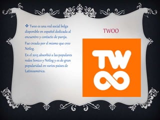 TWOO
 Twoo es una red social belga
disponible en español dedicada al
encuentro y contacto de pareja.
Fue creada por el mismo que creo
Netlog.
En el 2015 absorbió a las populares
redes Sonico y Netlog y es de gran
popularidad en varios países de
Latinoamérica.
 