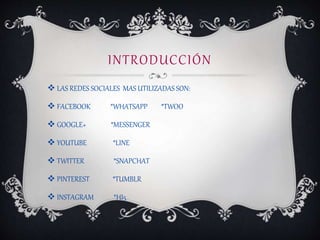 INTRODUCCIÓN
 LAS REDES SOCIALES MAS UTILIZADAS SON:
 FACEBOOK *WHATSAPP *TWOO
 GOOGLE+ *MESSENGER
 YOUTUBE *LINE
 TWITTER *SNAPCHAT
 PINTEREST *TUMBLR
 INSTAGRAM *HI5
 