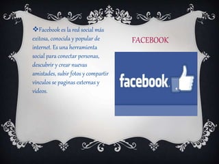 FACEBOOK
Facebook es la red social más
exitosa, conocida y popular de
internet. Es una herramienta
social para conectar personas,
descubrir y crear nuevas
amistades, subir fotos y compartir
vínculos se paginas externas y
videos.
 