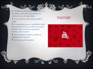 YOUTUBE
 YouTube es un sitio de almacenaje gratuito en la
red, donde es posible subir para compartir, ver,
comentar, buscar y descargar videos.
 Es uno más de los varios servicios que ofrece
Google.
 Es muy popular gracias a la posibilidad de alojar
vídeos personales de forma sencilla. Posee una gran
variedad de clips de películas, programas de
televisión y vídeos musicales.
 En la actualidad ha llegado a constituir un
complemento de la televisión.
 Es el número 3 de Alexa global.
 