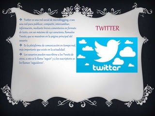 TWITTER
 Twitter es una red social de microblogging, o sea
una red para publicar, compartir, intercambiar,
información, mediante breves comentarios en formato
de texto, con un máximo de 140 caracteres, llamados
Tweets, que se muestran en la página principal del
usuario.
 Es la plataforma de comunicación en tiempo real,
más importante que existe en la actualidad.
 Los usuarios pueden suscribirse a los Tweets de
otros, a esto se le llama "seguir" y a los suscriptores se
les llaman "seguidores".
 
