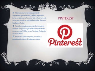 PINTEREST
 Pinterest es una red social de reciente
surgimiento que evoluciona y se hace popular de
forma vertiginosa. Se ha convertido en la tercera red
social más visitada en los Estados Unidos, detrás de
Facebook y Twitter.
 Fue seleccionada como uno de los 50 mejores
sitios del 2011 y ha sido galardonada recientemente
con un premio Webby, por ser "La Mejor Aplicación
de Social Media".
 Es un sitio donde compartir, encontrar y
organizar colecciones de imágenes o videos.
 