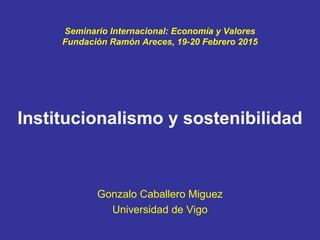 Seminario Internacional: Economía y Valores
Fundación Ramón Areces, 19-20 Febrero 2015
Institucionalismo y sostenibilidad
Gonzalo Caballero Miguez
Universidad de Vigo
 