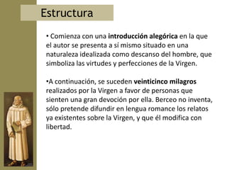 Estructura
 • Comienza con una introducción alegórica en la que
 el autor se presenta a sí mismo situado en una
 naturaleza idealizada como descanso del hombre, que
 simboliza las virtudes y perfecciones de la Virgen.

 •A continuación, se suceden veinticinco milagros
 realizados por la Virgen a favor de personas que
 sienten una gran devoción por ella. Berceo no inventa,
 sólo pretende difundir en lengua romance los relatos
 ya existentes sobre la Virgen, y que él modifica con
 libertad.
 