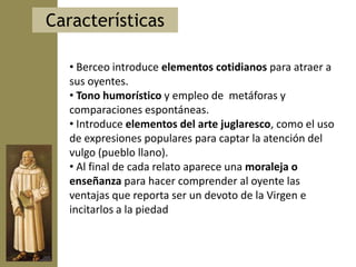 Características

  • Berceo introduce elementos cotidianos para atraer a
  sus oyentes.
  • Tono humorístico y empleo de metáforas y
  comparaciones espontáneas.
  • Introduce elementos del arte juglaresco, como el uso
  de expresiones populares para captar la atención del
  vulgo (pueblo llano).
  • Al final de cada relato aparece una moraleja o
  enseñanza para hacer comprender al oyente las
  ventajas que reporta ser un devoto de la Virgen e
  incitarlos a la piedad
 