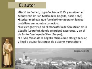 El autor
•Nació en Berceo, Logroño, hacia 1195 y murió en el
Monasterio de San Millán de la Cogolla, hacia 1268)
•Escritor medieval que fue el primer poeta en lengua
castellana con nombre conocido.
•Fue clérigo y vivió en el monasterio de San Millán de la
Cogolla (Logroño), donde se ordenó sacerdote, y en el
de Santo Domingo de Silos (Burgos).
•En San Millán de la Cogolla ofició como clérigo secular,
y llegó a ocupar los cargos de diácono y presbítero

                                              Berceo, Logroño
 